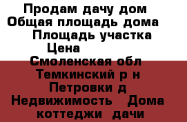 Продам дачу дом › Общая площадь дома ­ 100 › Площадь участка ­ 10 › Цена ­ 1 400 000 - Смоленская обл., Темкинский р-н, Петровки д. Недвижимость » Дома, коттеджи, дачи продажа   